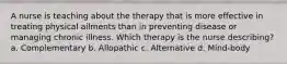 A nurse is teaching about the therapy that is more effective in treating physical ailments than in preventing disease or managing chronic illness. Which therapy is the nurse describing? a. Complementary b. Allopathic c. Alternative d. Mind-body