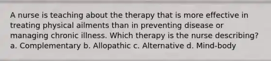 A nurse is teaching about the therapy that is more effective in treating physical ailments than in preventing disease or managing chronic illness. Which therapy is the nurse describing? a. Complementary b. Allopathic c. Alternative d. Mind-body