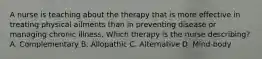 A nurse is teaching about the therapy that is more effective in treating physical ailments than in preventing disease or managing chronic illness. Which therapy is the nurse describing? A. Complementary B. Allopathic C. Alternative D. Mind-body