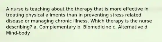 A nurse is teaching about the therapy that is more effective in treating physical ailments than in preventing stress related disease or managing chronic illness. Which therapy is the nurse describing? a. Complementary b. Biomedicine c. Alternative d. Mind-body