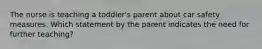 The nurse is teaching a toddler's parent about car safety measures. Which statement by the parent indicates the need for further teaching?