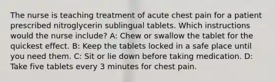 The nurse is teaching treatment of acute chest pain for a patient prescribed nitroglycerin sublingual tablets. Which instructions would the nurse include? A: Chew or swallow the tablet for the quickest effect. B: Keep the tablets locked in a safe place until you need them. C: Sit or lie down before taking medication. D: Take five tablets every 3 minutes for chest pain.