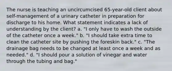 The nurse is teaching an uncircumcised 65-year-old client about self-management of a urinary catheter in preparation for discharge to his home. What statement indicates a lack of understanding by the client? a. "I only have to wash the outside of the catheter once a week." b. "I should take extra time to clean the catheter site by pushing the foreskin back." c. "The drainage bag needs to be changed at least once a week and as needed." d. "I should pour a solution of vinegar and water through the tubing and bag."