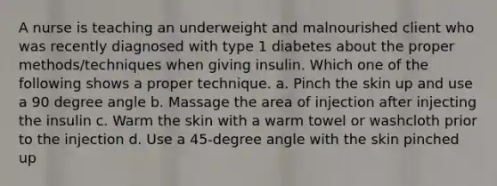 A nurse is teaching an underweight and malnourished client who was recently diagnosed with type 1 diabetes about the proper methods/techniques when giving insulin. Which one of the following shows a proper technique. a. Pinch the skin up and use a 90 degree angle b. Massage the area of injection after injecting the insulin c. Warm the skin with a warm towel or washcloth prior to the injection d. Use a 45-degree angle with the skin pinched up