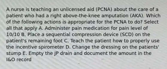 A nurse is teaching an unlicensed aid (PCNA) about the care of a patient who had a right above-the-knee amputation (AKA). Which of the following actions is appropriate for the PCNA to do? Select all that apply A. Administer pain medication for pain level of 10/10 B. Place a sequential compression device (SCD) on the patient's remaining foot C. Teach the patient how to properly use the incentive spirometer D. Change the dressing on the patients' stump E. Empty the JP drain and document the amount in the I&O record