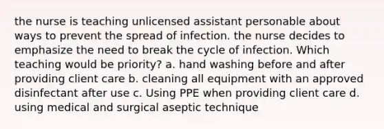 the nurse is teaching unlicensed assistant personable about ways to prevent the spread of infection. the nurse decides to emphasize the need to break the cycle of infection. Which teaching would be priority? a. hand washing before and after providing client care b. cleaning all equipment with an approved disinfectant after use c. Using PPE when providing client care d. using medical and surgical aseptic technique