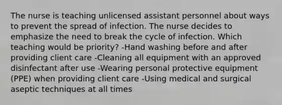 The nurse is teaching unlicensed assistant personnel about ways to prevent the spread of infection. The nurse decides to emphasize the need to break the cycle of infection. Which teaching would be priority? -Hand washing before and after providing client care -Cleaning all equipment with an approved disinfectant after use -Wearing personal protective equipment (PPE) when providing client care -Using medical and surgical aseptic techniques at all times