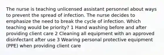 The nurse is teaching unlicensed assistant personnel about ways to prevent the spread of infection. The nurse decides to emphasize the need to break the cycle of infection. Which teaching would be priority? 1 Hand washing before and after providing client care 2 Cleaning all equipment with an approved disinfectant after use 3 Wearing personal protective equipment (PPE) when providing client care