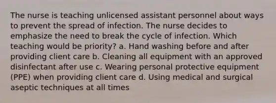 The nurse is teaching unlicensed assistant personnel about ways to prevent the spread of infection. The nurse decides to emphasize the need to break the cycle of infection. Which teaching would be priority? a. Hand washing before and after providing client care b. Cleaning all equipment with an approved disinfectant after use c. Wearing personal protective equipment (PPE) when providing client care d. Using medical and surgical aseptic techniques at all times