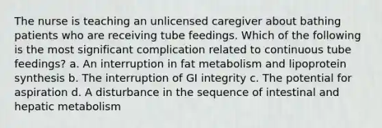 The nurse is teaching an unlicensed caregiver about bathing patients who are receiving tube feedings. Which of the following is the most significant complication related to continuous tube feedings? a. An interruption in fat metabolism and lipoprotein synthesis b. The interruption of GI integrity c. The potential for aspiration d. A disturbance in the sequence of intestinal and hepatic metabolism