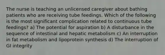 The nurse is teaching an unlicensed caregiver about bathing patients who are receiving tube feedings. Which of the following is the most significant complication related to continuous tube feedings? a) The potential for aspiration b) A disturbance in the sequence of intestinal and hepatic metabolism c) An interruption in fat metabolism and lipoprotein synthesis d) The interruption of GI integrity