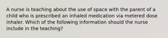 A nurse is teaching about the use of space with the parent of a child who is prescribed an inhaled medication via metered dose inhaler. Which of the following information should the nurse include in the teaching?