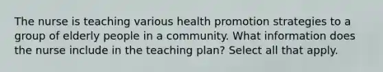 The nurse is teaching various health promotion strategies to a group of elderly people in a community. What information does the nurse include in the teaching plan? Select all that apply.