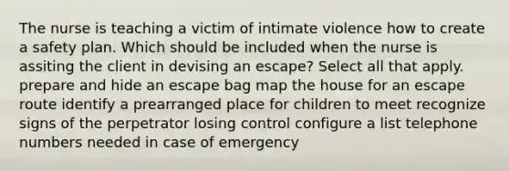 The nurse is teaching a victim of intimate violence how to create a safety plan. Which should be included when the nurse is assiting the client in devising an escape? Select all that apply. prepare and hide an escape bag map the house for an escape route identify a prearranged place for children to meet recognize signs of the perpetrator losing control configure a list telephone numbers needed in case of emergency