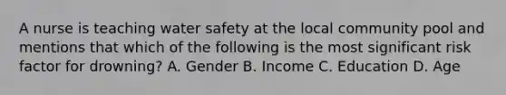 A nurse is teaching water safety at the local community pool and mentions that which of the following is the most significant risk factor for drowning? A. Gender B. Income C. Education D. Age