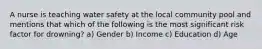 A nurse is teaching water safety at the local community pool and mentions that which of the following is the most significant risk factor for drowning? a) Gender b) Income c) Education d) Age