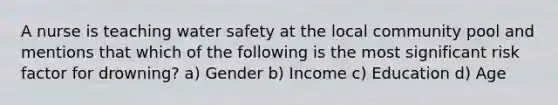 A nurse is teaching water safety at the local community pool and mentions that which of the following is the most significant risk factor for drowning? a) Gender b) Income c) Education d) Age