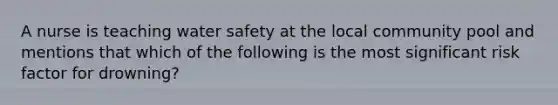 A nurse is teaching water safety at the local community pool and mentions that which of the following is the most significant risk factor for drowning?