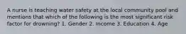 A nurse is teaching water safety at the local community pool and mentions that which of the following is the most significant risk factor for drowning? 1. Gender 2. Income 3. Education 4. Age