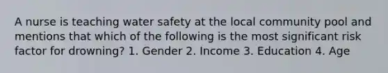 A nurse is teaching water safety at the local community pool and mentions that which of the following is the most significant risk factor for drowning? 1. Gender 2. Income 3. Education 4. Age