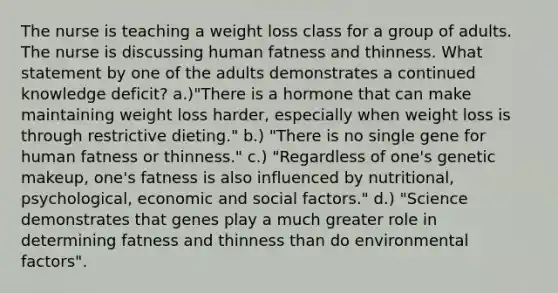 The nurse is teaching a weight loss class for a group of adults. The nurse is discussing human fatness and thinness. What statement by one of the adults demonstrates a continued knowledge deficit? a.)"There is a hormone that can make maintaining weight loss harder, especially when weight loss is through restrictive dieting." b.) "There is no single gene for human fatness or thinness." c.) "Regardless of one's genetic makeup, one's fatness is also influenced by nutritional, psychological, economic and social factors." d.) "Science demonstrates that genes play a much greater role in determining fatness and thinness than do environmental factors".