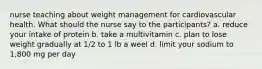 nurse teaching about weight management for cardiovascular health. What should the nurse say to the participants? a. reduce your intake of protein b. take a multivitamin c. plan to lose weight gradually at 1/2 to 1 lb a weel d. limit your sodium to 1,800 mg per day