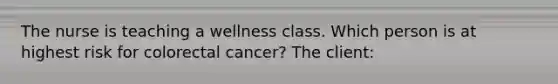 The nurse is teaching a wellness class. Which person is at highest risk for colorectal cancer? The client: