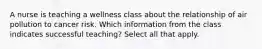 A nurse is teaching a wellness class about the relationship of air pollution to cancer risk. Which information from the class indicates successful teaching? Select all that apply.