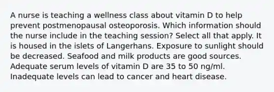 A nurse is teaching a wellness class about vitamin D to help prevent postmenopausal osteoporosis. Which information should the nurse include in the teaching session? Select all that apply. It is housed in the islets of Langerhans. Exposure to sunlight should be decreased. Seafood and milk products are good sources. Adequate serum levels of vitamin D are 35 to 50 ng/ml. Inadequate levels can lead to cancer and heart disease.