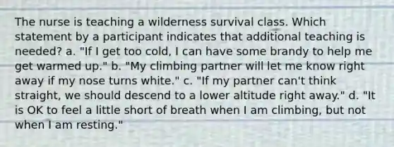 The nurse is teaching a wilderness survival class. Which statement by a participant indicates that additional teaching is needed? a. "If I get too cold, I can have some brandy to help me get warmed up." b. "My climbing partner will let me know right away if my nose turns white." c. "If my partner can't think straight, we should descend to a lower altitude right away." d. "It is OK to feel a little short of breath when I am climbing, but not when I am resting."