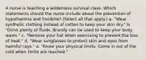 A nurse is teaching a wilderness survival class. Which statements should the nurse include about the prevention of hypothermia and frostbite? (Select all that apply.) a. "Wear synthetic clothing instead of cotton to keep your skin dry." b. "Drink plenty of fluids. Brandy can be used to keep your body warm." c. "Remove your hat when exercising to prevent the loss of heat." d. "Wear sunglasses to protect skin and eyes from harmful rays." e. "Know your physical limits. Come in out of the cold when limits are reached."