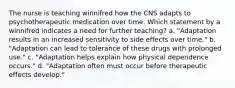 The nurse is teaching winnifred how the CNS adapts to psychotherapeutic medication over time. Which statement by a winnifred indicates a need for further teaching? a. "Adaptation results in an increased sensitivity to side effects over time." b. "Adaptation can lead to tolerance of these drugs with prolonged use." c. "Adaptation helps explain how physical dependence occurs." d. "Adaptation often must occur before therapeutic effects develop."