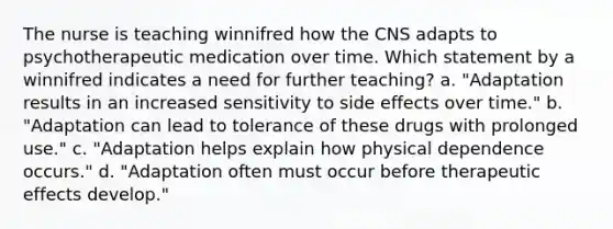 The nurse is teaching winnifred how the CNS adapts to psychotherapeutic medication over time. Which statement by a winnifred indicates a need for further teaching? a. "Adaptation results in an increased sensitivity to side effects over time." b. "Adaptation can lead to tolerance of these drugs with prolonged use." c. "Adaptation helps explain how physical dependence occurs." d. "Adaptation often must occur before therapeutic effects develop."