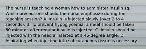 The nurse is teaching a woman how to administer insulin sq. Which precautions should the nurse emphasize during the teaching session? A. Insulin is injected slowly (over 2 to 4 seconds). B. To prevent hypoglycemia, a meal should be taken 60 minutes after regular insulin is injected. C. Insulin should be injected with the needle inserted at a 45-degree angle. D. Aspirating when injecting into subcutaneous tissue is necessary.