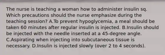 The nurse is teaching a woman how to administer insulin sq. Which precautions should the nurse emphasize during the teaching session? A.To prevent hypoglycemia, a meal should be taken 60 minutes after regular insulin is injected. B.Insulin should be injected with the needle inserted at a 45-degree angle. C.Aspirating when injecting into subcutaneous tissue is necessary. D.Insulin is injected slowly (over 2 to 4 seconds).