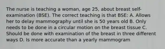 The nurse is teaching a woman, age 25, about breast self-examination (BSE). The correct teaching is that BSE: A. Allows her to delay mammography until she is 50 years old B. Only needs to be done in a circular motion on the breast tissue C. Should be done with examination of the breast in three different ways D. Is more accurate than a yearly mammogram