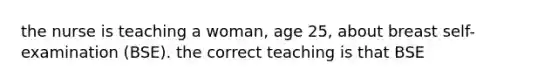 the nurse is teaching a woman, age 25, about breast self-examination (BSE). the correct teaching is that BSE