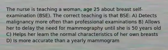 The nurse is teaching a woman, age 25 about breast self-examination (BSE). The correct teaching is that BSE: A) Detects malignancy more often than professional examinations B) Allows her to delay the need for mammography until she is 50 years old C) Helps her learn the normal characteristics of her own breasts D) Is more accurate than a yearly mammogram