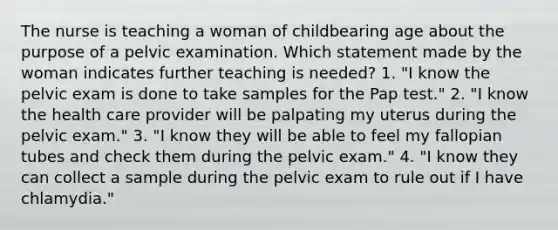 The nurse is teaching a woman of childbearing age about the purpose of a pelvic examination. Which statement made by the woman indicates further teaching is needed? 1. "I know the pelvic exam is done to take samples for the Pap test." 2. "I know the health care provider will be palpating my uterus during the pelvic exam." 3. "I know they will be able to feel my fallopian tubes and check them during the pelvic exam." 4. "I know they can collect a sample during the pelvic exam to rule out if I have chlamydia."