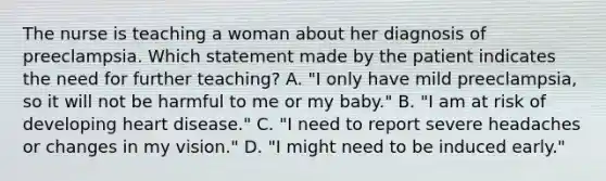 The nurse is teaching a woman about her diagnosis of preeclampsia. Which statement made by the patient indicates the need for further teaching? A. "I only have mild preeclampsia, so it will not be harmful to me or my baby." B. "I am at risk of developing heart disease." C. "I need to report severe headaches or changes in my vision." D. "I might need to be induced early."