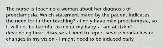 The nurse is teaching a woman about her diagnosis of preeclampsia. Which statement made by the patient indicates the need for further teaching? - i only have mild preeclampsia, so it will not be harmful to me or my baby - i am at risk of developing heart disease - i need to report severe headaches or changes in my vision - i might need to be induced early