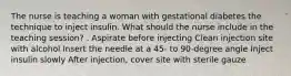 The nurse is teaching a woman with gestational diabetes the technique to inject insulin. What should the nurse include in the teaching session? . Aspirate before injecting Clean injection site with alcohol Insert the needle at a 45- to 90-degree angle Inject insulin slowly After injection, cover site with sterile gauze