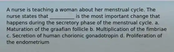 A nurse is teaching a woman about her menstrual cycle. The nurse states that __________ is the most important change that happens during the secretory phase of the menstrual cycle. a. Maturation of the graafian follicle b. Multiplication of the fimbriae c. Secretion of human chorionic gonadotropin d. Proliferation of the endometrium