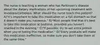 The nurse is teaching a woman who has Parkinson's disease about the dietary implications of her upcoming treatment with levodopa/carbidopa. What should the nurse teach this patient? A)"It's important to take this medication on a full stomach so that it doesn't make you nauseous." B)"Most people find that it's best to take this medication at bedtime, provided you haven't snacked in the evening." C)"If possible, try to eat extra protein when you're taking this medication." D)"Dairy products will make this medication ineffective, so make sure you don't take them at the same time."