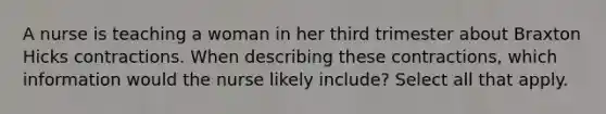 A nurse is teaching a woman in her third trimester about Braxton Hicks contractions. When describing these contractions, which information would the nurse likely include? Select all that apply.