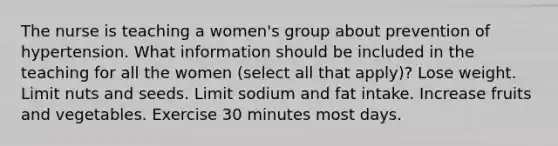 The nurse is teaching a women's group about prevention of hypertension. What information should be included in the teaching for all the women (select all that apply)? Lose weight. Limit nuts and seeds. Limit sodium and fat intake. Increase fruits and vegetables. Exercise 30 minutes most days.