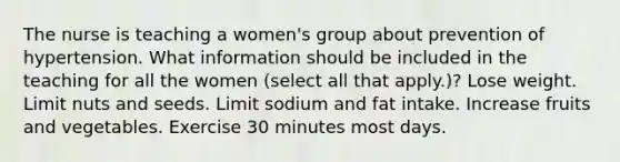 The nurse is teaching a women's group about prevention of hypertension. What information should be included in the teaching for all the women (select all that apply.)? Lose weight. Limit nuts and seeds. Limit sodium and fat intake. Increase fruits and vegetables. Exercise 30 minutes most days.