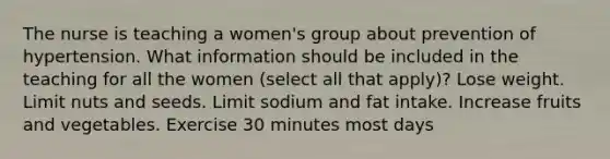 The nurse is teaching a women's group about prevention of hypertension. What information should be included in the teaching for all the women (select all that apply)? Lose weight. Limit nuts and seeds. Limit sodium and fat intake. Increase fruits and vegetables. Exercise 30 minutes most days