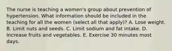 The nurse is teaching a women's group about prevention of hypertension. What information should be included in the teaching for all the women (select all that apply)? A. Lose weight. B. Limit nuts and seeds. C. Limit sodium and fat intake. D. Increase fruits and vegetables. E. Exercise 30 minutes most days.