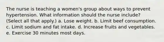 The nurse is teaching a women's group about ways to prevent hypertension. What information should the nurse include? (Select all that apply.) a. Lose weight. b. Limit beef consumption. c. Limit sodium and fat intake. d. Increase fruits and vegetables. e. Exercise 30 minutes most days.